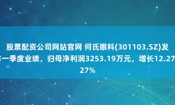 股票配资公司网站官网 何氏眼科(301103.SZ)发布一季度业绩，归母净利润3253.19万元，增长12.27%