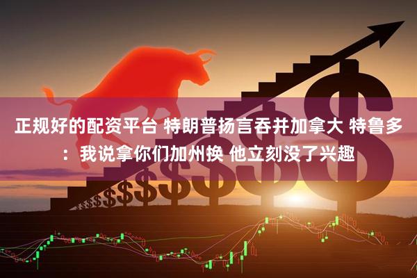 正规好的配资平台 特朗普扬言吞并加拿大 特鲁多：我说拿你们加州换 他立刻没了兴趣
