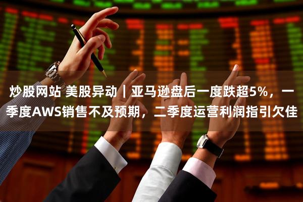 炒股网站 美股异动｜亚马逊盘后一度跌超5%，一季度AWS销售不及预期，二季度运营利润指引欠佳