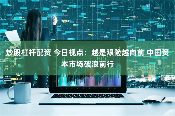 炒股杠杆配资 今日视点：越是艰险越向前 中国资本市场破浪前行