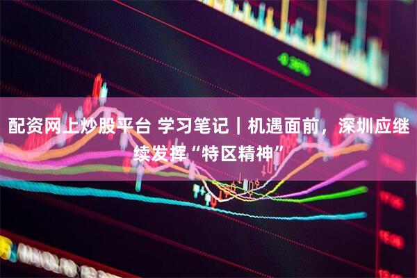 配资网上炒股平台 学习笔记｜机遇面前，深圳应继续发挥“特区精神”