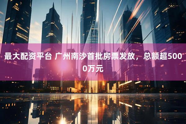 最大配资平台 广州南沙首批房票发放，总额超5000万元
