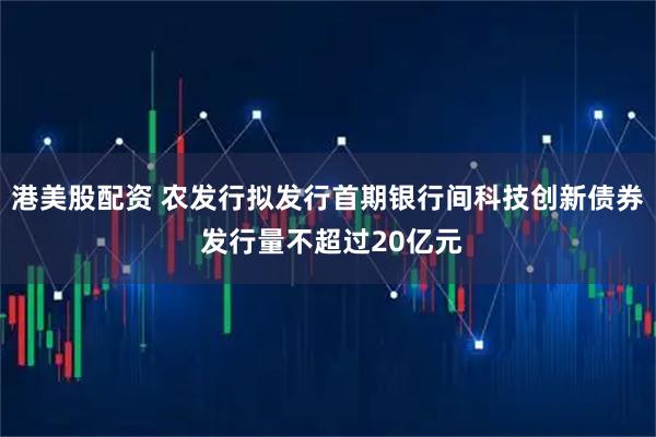 港美股配资 农发行拟发行首期银行间科技创新债券 发行量不超过20亿元
