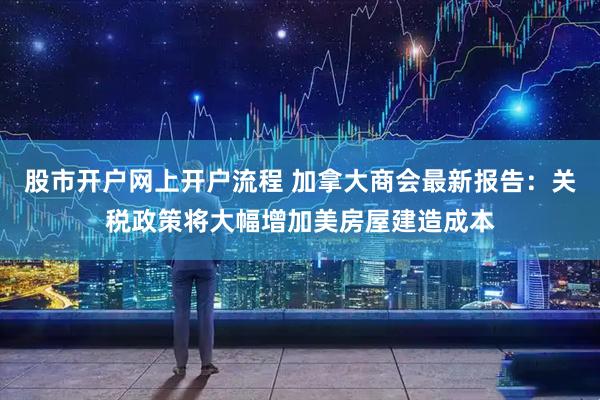 股市开户网上开户流程 加拿大商会最新报告：关税政策将大幅增加美房屋建造成本