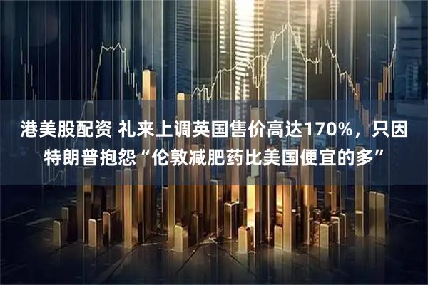 港美股配资 礼来上调英国售价高达170%，只因特朗普抱怨“伦敦减肥药比美国便宜的多”