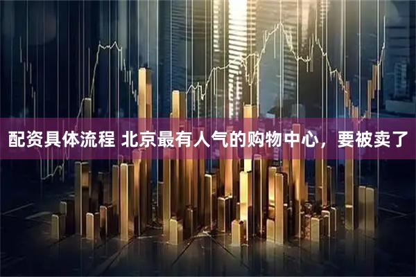 配资具体流程 北京最有人气的购物中心，要被卖了