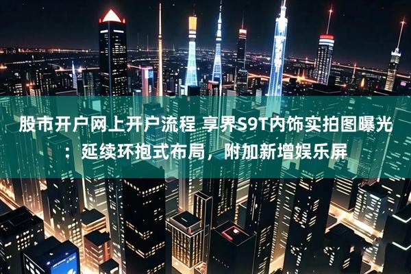 股市开户网上开户流程 享界S9T内饰实拍图曝光：延续环抱式布局，附加新增娱乐屏