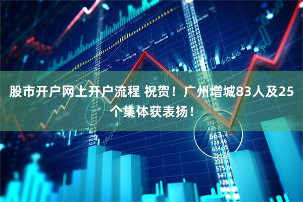 股市开户网上开户流程 祝贺！广州增城83人及25个集体获表扬！