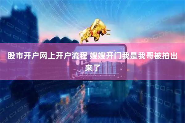 股市开户网上开户流程 嫂嫂开门我是我哥被拍出来了