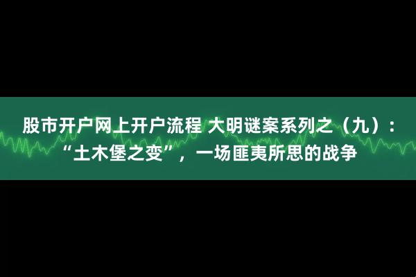 股市开户网上开户流程 大明谜案系列之（九）：“土木堡之变”，一场匪夷所思的战争
