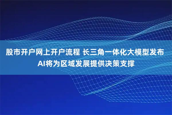 股市开户网上开户流程 长三角一体化大模型发布 AI将为区域发展提供决策支撑