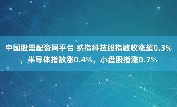 中国股票配资网平台 纳指科技股指数收涨超0.3%，半导体指数涨0.4%，小盘股指涨0.7%