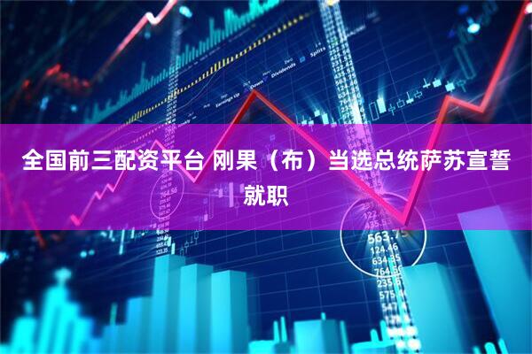 全国前三配资平台 刚果（布）当选总统萨苏宣誓就职