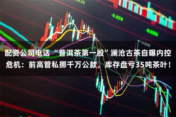 配资公司电话 “普洱茶第一股”澜沧古茶自曝内控危机：前高管私挪千万公款，库存盘亏35吨茶叶！