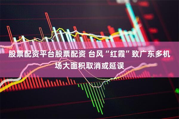 股票配资平台股票配资 台风“红霞”致广东多机场大面积取消或延误