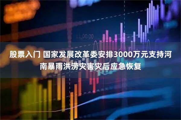 股票入门 国家发展改革委安排3000万元支持河南暴雨洪涝灾害灾后应急恢复