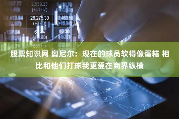 股票知识网 奥尼尔：现在的球员软得像蛋糕 相比和他们打球我更爱在商界纵横