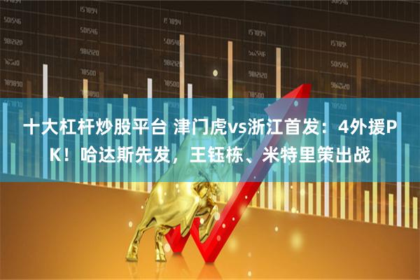 十大杠杆炒股平台 津门虎vs浙江首发：4外援PK！哈达斯先发，王钰栋、米特里策出战