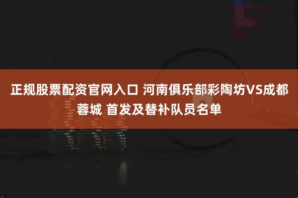正规股票配资官网入口 河南俱乐部彩陶坊VS成都蓉城 首发及替补队员名单