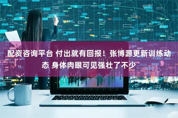 配资咨询平台 付出就有回报！张博源更新训练动态 身体肉眼可见强壮了不少
