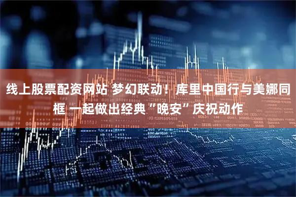 线上股票配资网站 梦幻联动！库里中国行与美娜同框 一起做出经典“晚安”庆祝动作
