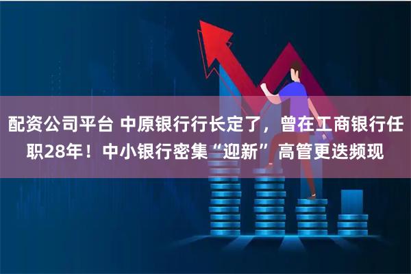 配资公司平台 中原银行行长定了，曾在工商银行任职28年！中小银行密集“迎新” 高管更迭频现