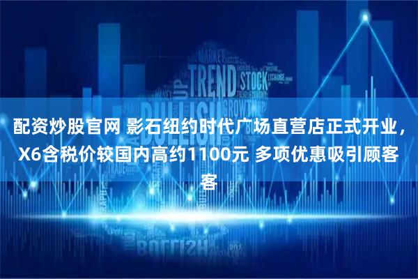 配资炒股官网 影石纽约时代广场直营店正式开业，X6含税价较国内高约1100元 多项优惠吸引顾客