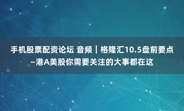 手机股票配资论坛 音频︱格隆汇10.5盘前要点—港A美股你需要关注的大事都在这